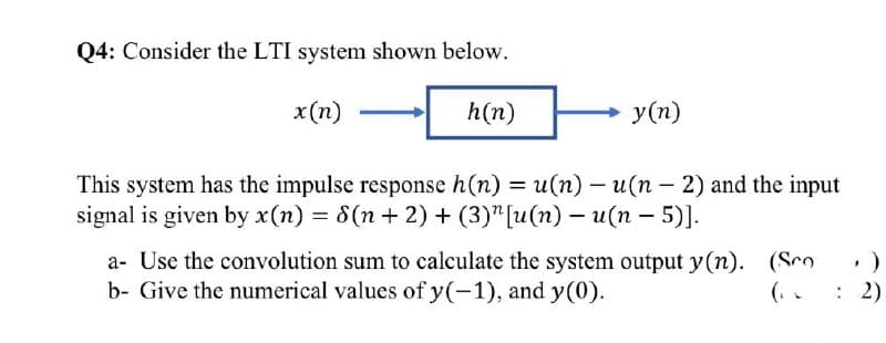 Q4: Consider the LTI system shown below.
x(n)
h(n)
у (п)
This system has the impulse response h(n) = u(n) - u(n – 2) and the input
signal is given by x(n) = 8(n + 2) + (3)"[u(n) – u(n – 5)].
%3D
a- Use the convolution sum to calculate the system output y(n). (Sco
b- Give the numerical values of y(-1), and y(0).
(. .
: 2)
