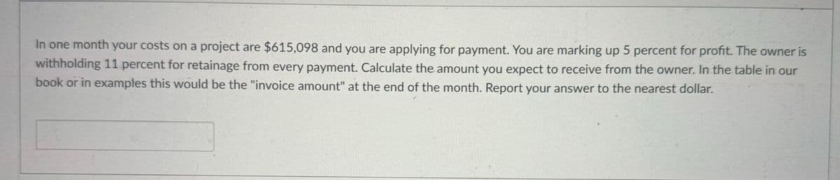 In one month your costs on a project are $615,098 and you are applying for payment. You are marking up 5 percent for profit. The owner is
withholding 11 percent for retainage from every payment. Calculate the amount you expect to receive from the owner. In the table in our
book or in examples this would be the "invoice amount" at the end of the month. Report your answer to the nearest dollar.