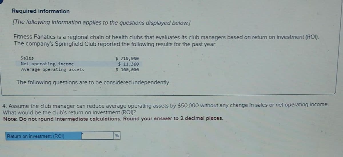 Required information
[The following information applies to the questions displayed below.]
Fitness Fanatics is a regional chain of health clubs that evaluates its club managers based on return on investment (ROI).
The company's Springfield Club reported the following results for the past year.
Sales
Net operating income
Average operating assets
$ 710,000
$ 11,360
$ 100,000
The following questions are to be considered independently.
4. Assume the club manager can reduce average operating assets by $50,000 without any change in sales or net operating income.
What would be the club's return on investment (ROI)?
Note: Do not round intermediate calculations. Round your answer to 2 decimal places.
Return on investment (ROI)
%