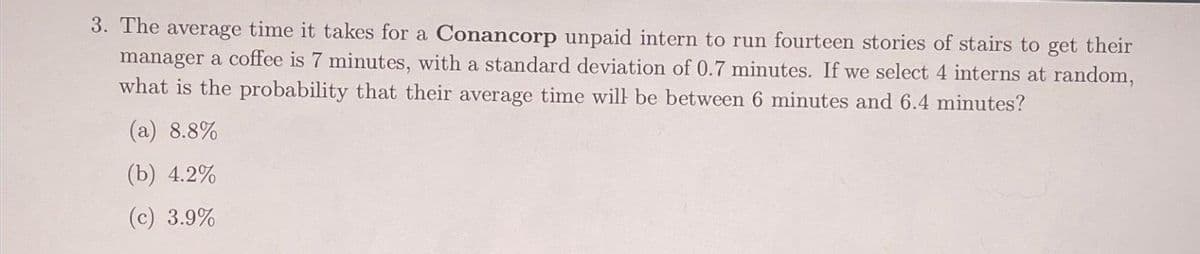 3. The average time it takes for a Conancorp unpaid intern to run fourteen stories of stairs to get their
manager a coffee is 7 minutes, with a standard deviation of 0.7 minutes. If we select 4 interns at random,
what is the probability that their average time will be between 6 minutes and 6.4 minutes?
(a) 8.8%
(b) 4.2%
(c) 3.9%