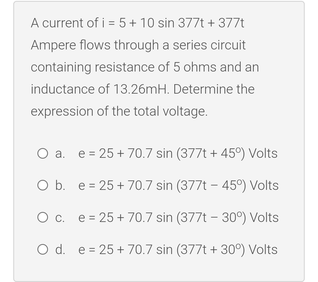 A current of i = 5 + 10 sin 377t + 377t
Ampere flows through a series circuit
containing resistance of 5 ohms and an
inductance of 13.26mH. Determine the
expression of the total voltage.
a. e=25+70.7 sin (377t + 45°) Volts
O b. e 25+ 70.7 sin (377t - 45°) Volts
=
O c. e = 25 + 70.7 sin (377t – 30°) Volts
O d. e 25+ 70.7 sin (377t +30°) Volts