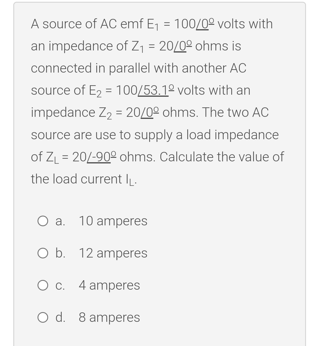A source of AC emf E₁ = 100/00 volts with
an impedance of Z₁ = 20/0° ohms is
connected in parallel with another AC
source of E₂ = 100/53.1º volts with an
impedance Z₂ = 20/0° ohms. The two AC
source are use to supply a load impedance
of Z₁ = 20/-900 ohms. Calculate the value of
the load current IL.
O a.
10 amperes
O b. 12 amperes
O C. 4 amperes
O d. 8 amperes