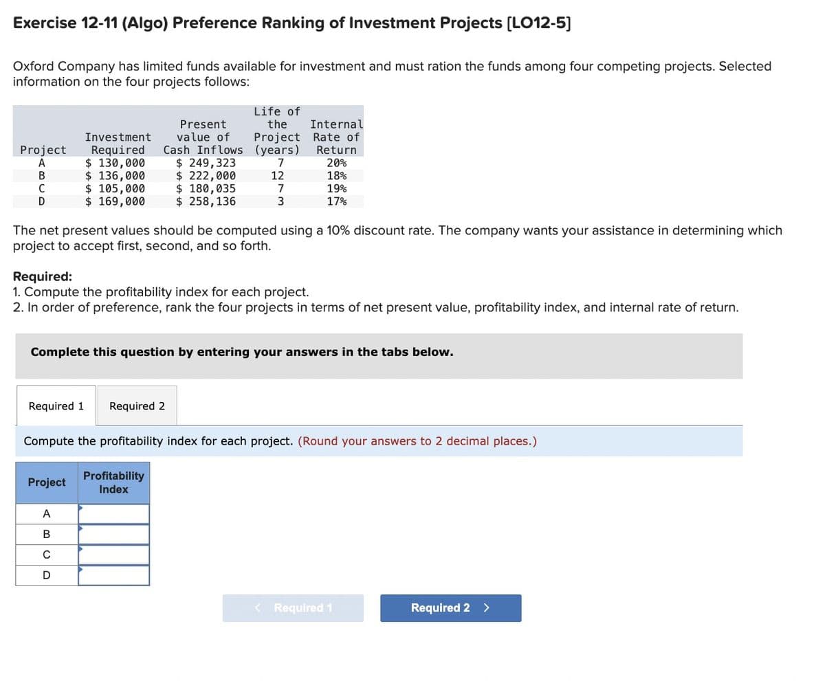 Exercise 12-11 (Algo) Preference Ranking of Investment Projects [LO12-5]
Oxford Company has limited funds available for investment and must ration the funds among four competing projects. Selected
information on the four projects follows:
Project
A
B
C
D
Investment
Required
$ 130,000
$ 136,000
$ 105,000
$ 169,000
Present
value of
Cash Inflows
$ 249,323
$ 222,000
$ 180,035
$ 258, 136
Required 1 Required 2
Project
Life of
the
Project
(years)
7
The net present values should be computed using a 10% discount rate. The company wants your assistance in determining which
project to accept first, second, and so forth.
A
B
C
12
Required:
1. Compute the profitability index for each project.
2. In order of preference, rank the four projects in terms of net present value, profitability index, and internal rate of return.
7
3
Complete this question by entering your answers in the tabs below.
Profitability
Index
Internal
Rate of
Return
20%
18%
19%
17%
Compute the profitability index for each project. (Round your answers to 2 decimal places.)
< Required 1
Required 2 >