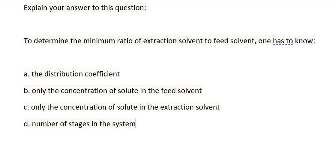 Explain your answer to this question:
To determine the minimum ratio of extraction solvent to feed solvent, one has to know:
a. the distribution coefficient
b. only the concentration of solute in the feed solvent
C. only the concentration of solute in the extraction solvent
d. number of stages in the system
