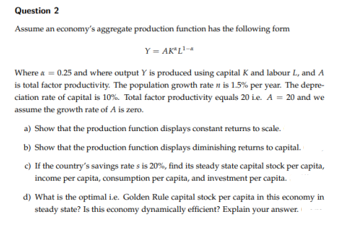 Question 2
Assume an economy's aggregate production function has the following form
Y = AK"L?-
Where a = 0.25 and where output Y is produced using capital K and labour L, and A
is total factor productivity. The population growth rate n is 1.5% per year. The depre-
ciation rate of capital is 10%. Total factor productivity equals 20 i.e. A = 20 and we
assume the growth rate of A is zero.
a) Show that the production function displays constant returns to scale.
b) Show that the production function displays diminishing returns to capital.
c) If the country's savings rate s is 20%, find its steady state capital stock per capita,
income per capita, consumption per capita, and investment per capita.
d) What is the optimal i.e. Golden Rule capital stock per capita in this economy in
steady state? Is this economy dynamically efficient? Explain your answer.
