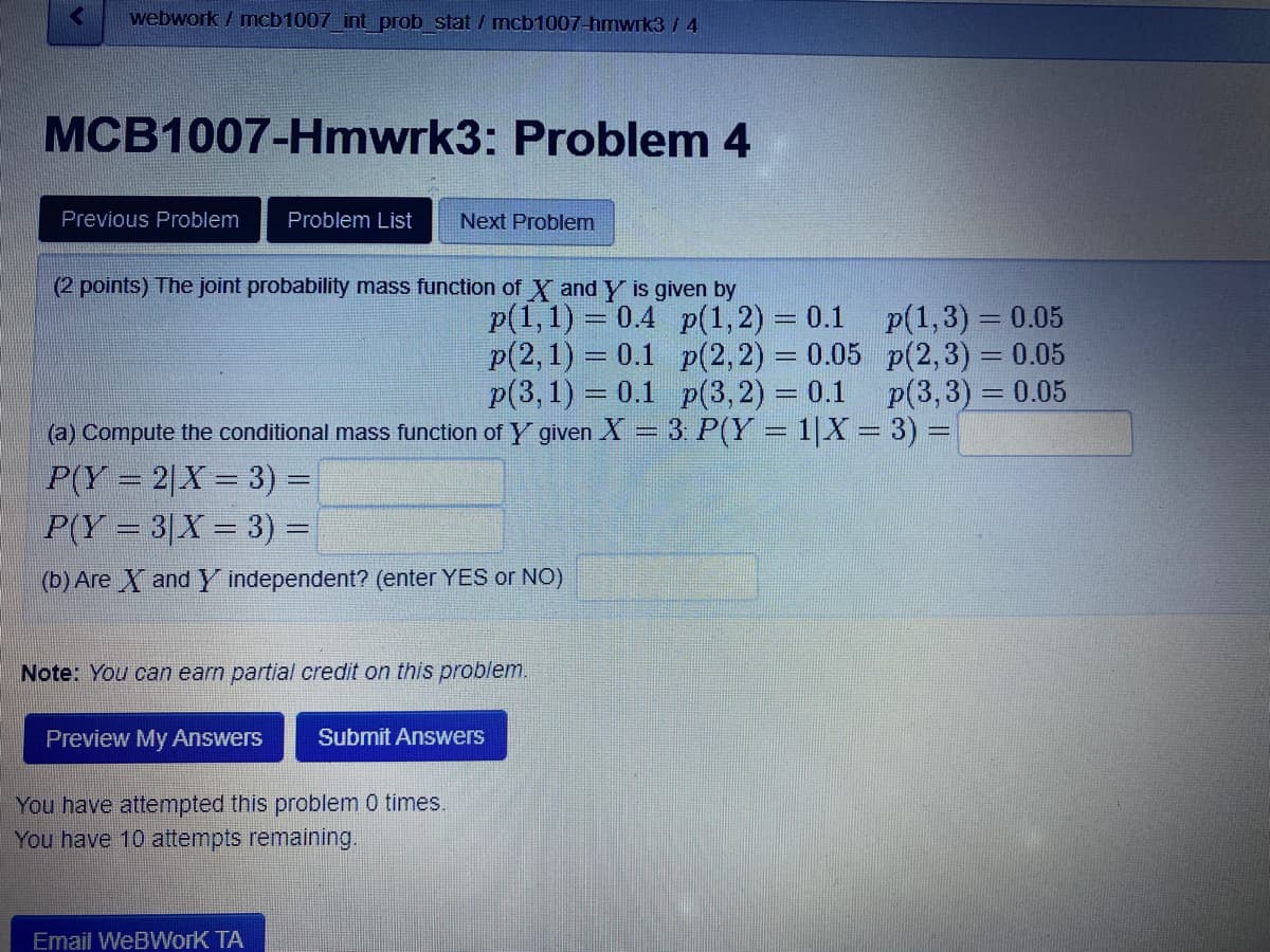 webwork/mcb1007_int_prob stat / mcb1007-hmwrk3 / 4
MCB1007-Hmwrk3: Problem 4
Previous Problem Problem List Next Problem
(2 points) The joint probability mass function of X and Y is given by
p(1,1)= 0.4
Note: You can earn partial credit on this problem.
p(2, 1) = 0.1
p(3, 1) = 0.1
(a) Compute the conditional mass function of Y given X = 3: P(Y = 1|X = 3) =
P(Y=2|X = 3) =
P(Y = 3|X = 3) =
(b) Are X and Y independent? (enter YES or NO)
Preview My Answers Submit Answers
You have attempted this problem 0 times.
You have 10 attempts remaining.
p(1, 2) = 0.1
p(2, 2) = 0.05
p(3, 2) = 0.1
Email WeBWork TA
p(1,3)= 0.05
p(2,3) = 0.05
p(3,3) = 0.05