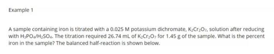 Example 1
A sample containing iron is titrated with a 0.025 M potassium dichromate, K₂Cr₂O7, solution after reducing
with H₂PO4/H₂SO4. The titration required 26.74 mL of K₂Cr₂O7 for 1.45 g of the sample. What is the percent
iron in the sample? The balanced half-reaction is shown below.