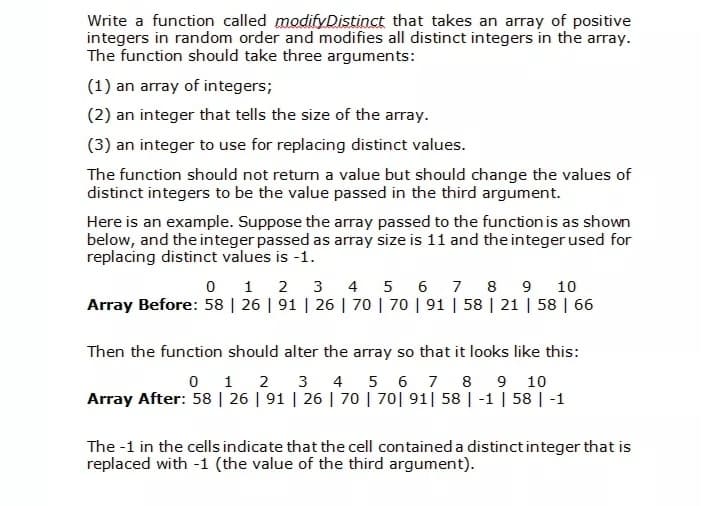 Write a function called modifyDistinct that takes an array of positive
integers in random order and modifies all distinct integers in the array.
The function should take three arguments:
(1) an array of integers;
(2) an integer that tells the size of the array.
(3) an integer to use for replacing distinct values.
The function should not return a value but should change the values of
distinct integers to be the value passed in the third argument.
Here is an example. Suppose the array passed to the function is as shown
below, and the integer passed as array size is 11 and the integer used for
replacing distinct values is -1.
1 2
3
4 5 6 7
8
9
10
Array Before: 58 | 26 | 91 | 26 | 70 | 70 | 91 | 58 | 21 | 58 | 66
Then the function should alter the array so that it looks like this:
0 1 2 3 4 5 6 7 8 9 10
Array After: 58 | 26 | 91 | 26 | 70 | 70| 91| 58 | -1 | 58 | -1
The -1 in the cells indicate that the cell contained a distinct integer that is
replaced with -1 (the value of the third argument).
