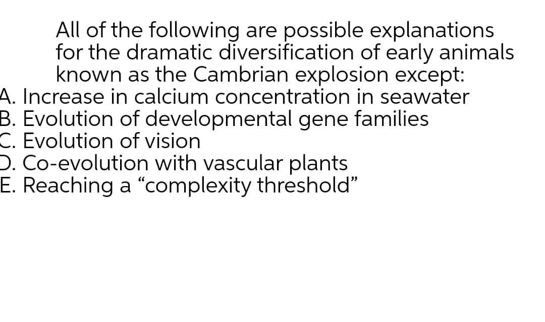 All of the following are possible explanations
for the dramatic diversification of early animals
known as the Cambrian explosion except:
A. Increase in calcium concentration in seawater
B. Evolution of developmental gene families
C. Evolution of vision
D. Co-evolution with vascular plants
E. Reaching a "complexity threshold"
