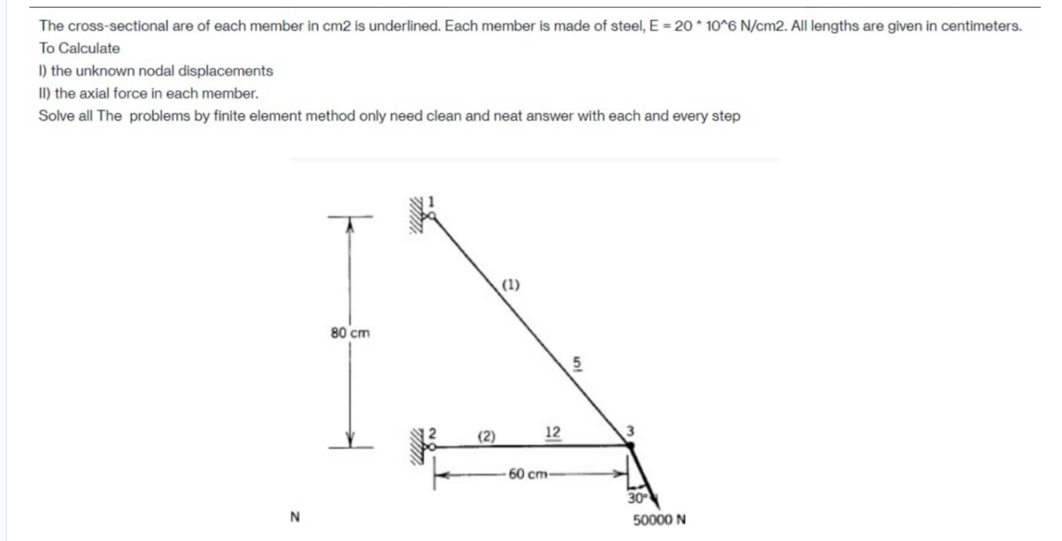 The cross-sectional are of each member in cm2 is underlined. Each member is made of steel, E = 20 * 10^6 N/cm2. All lengths are given in centimeters.
To Calculate
I) the unknown nodal displacements
II) the axial force in each member.
Solve all The problems by finite element method only need clean and neat answer with each and every step
(1)
80 cm
(2)
12
60 cm
30
50000 N

