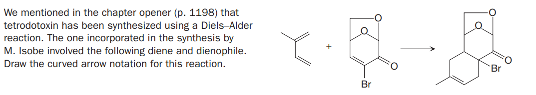 We mentioned in the chapter opener (p. 1198) that
tetrodotoxin has been synthesized using a Diels-Alder
reaction. The one incorporated in the synthesis by
M. Isobe involved the following diene and dienophile.
Draw the curved arrow notation for this reaction.
Br
Br
