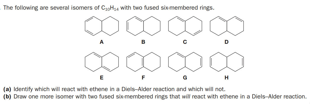 The following are several isomers of C10H14 with two fused six-membered rings.
A
B
D
E
G
H
(a) Identify which will react with ethene in a Diels-Alder reaction and which will not.
(b) Draw one more isomer with two fused six-membered rings that will react with ethene in a Diels-Alder reaction.
