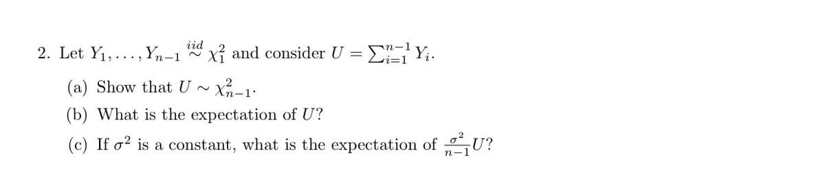 iid
2. Let Y1,..., Yn-1
xỉ and consider U = E Y;.
(a) Show that U ~ Xn-1:
(b) What is the expectation of U?
(c) If o? is a constant, what is the expectation of U?
