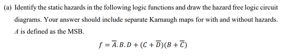 (a) Identify the static hazards in the following logic functions and draw the hazard free logic circuit
diagrams. Your answer should include separate Karnaugh maps for with and without hazards.
A is defined as the MSB.
f = Ā. B.D + (C + D)(B+T)
