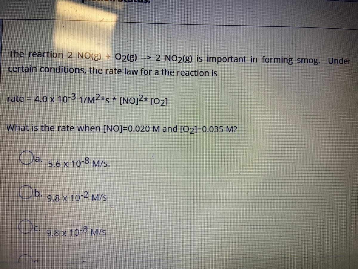 The reaction 2 NO(g) + O2(g)
-> 2 NO2(g) is important in forming smog. Under
certain conditions, the rate law for a the reaction is
rate = 4.0 x 103 1/M2*s * [NO]2* [O2]
What is the rate when [NO]=0.020 M and [02]=0.035 M?
Oa.
5.6 x 108 M/s.
Ob. 9.8 x 10-2 M/S
Oc. 9.8 x 10-8 M/s
