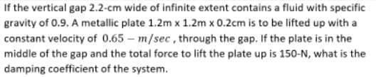 If the vertical gap 2.2-cm wide of infinite extent contains a fluid with specific
gravity of 0.9. A metallic plate 1.2m x 1.2m x 0.2cm is to be lifted up with a
constant velocity of 0.65 - m/sec, through the gap. If the plate is in the
middle of the gap and the total force to lift the plate up is 150-N, what is the
damping coefficient of the system.
