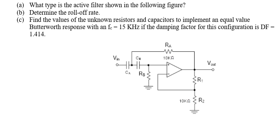 (a) What type is the active filter shown in the following figure?
(b) Determine the roll-off rate.
(c) Find the values of the unknown resistors and capacitors to implement an equal value
Butterworth response with an fe = 15 KHz if the damping factor for this configuration is DF =
1.414.
RA
Vin
10KA
CE
Vout
CA
Rs
R:
10KN
R2
