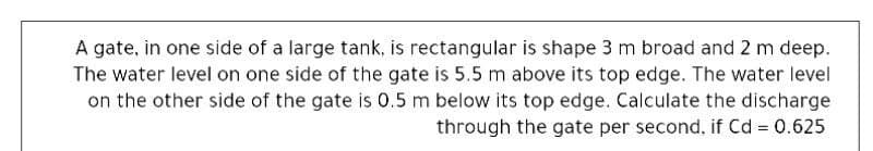 A gate, in one side of a large tank, is rectangular is shape 3 m broad and 2 m deep.
The water level on one side of the gate is 5.5 m above its top edge. The water level
on the other side of the gate is 0.5 m below its top edge. Calculate the discharge
through the gate per second, if Cd = 0.625
