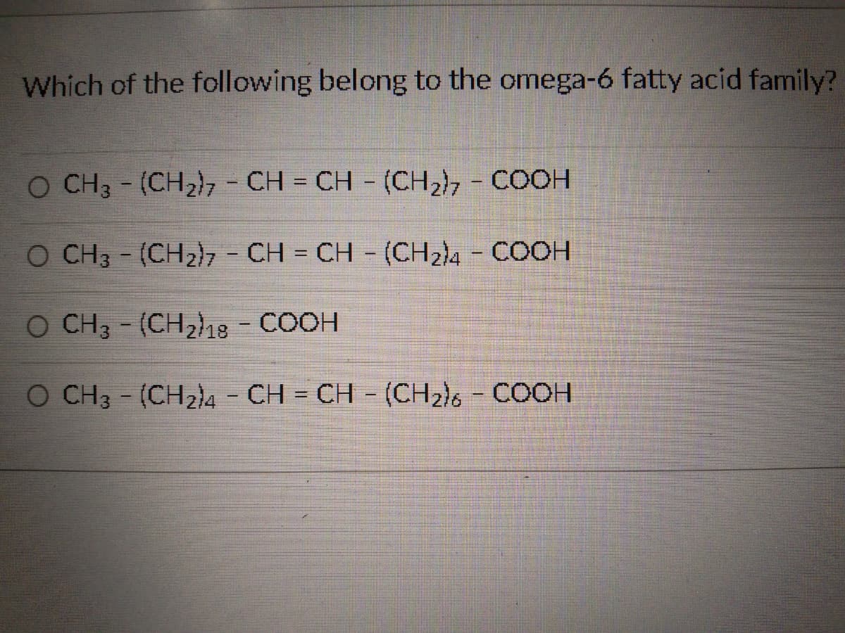 Which of the following belong to the omega-6 fatty acid family?
O CH3 - (CHzhz - CH = CH - (CH2), - COOH
O CH3 - (CH2)7 - CH = CH - (CH₂)4 - COOH
O CH3 - (CH₂)18 - COOH
O CH3 - (CHzì4 – CH = CH - (CH2)s - COOH