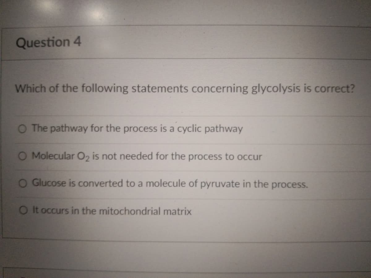 Question 4
Which of the following statements concerning glycolysis is correct?
O The pathway for the process is a cyclic pathway
O Molecular O2 is not needed for the process to occur
O Glucose is converted to a molecule of pyruvate in the process.
O It occurs in the mitochondrial matrix