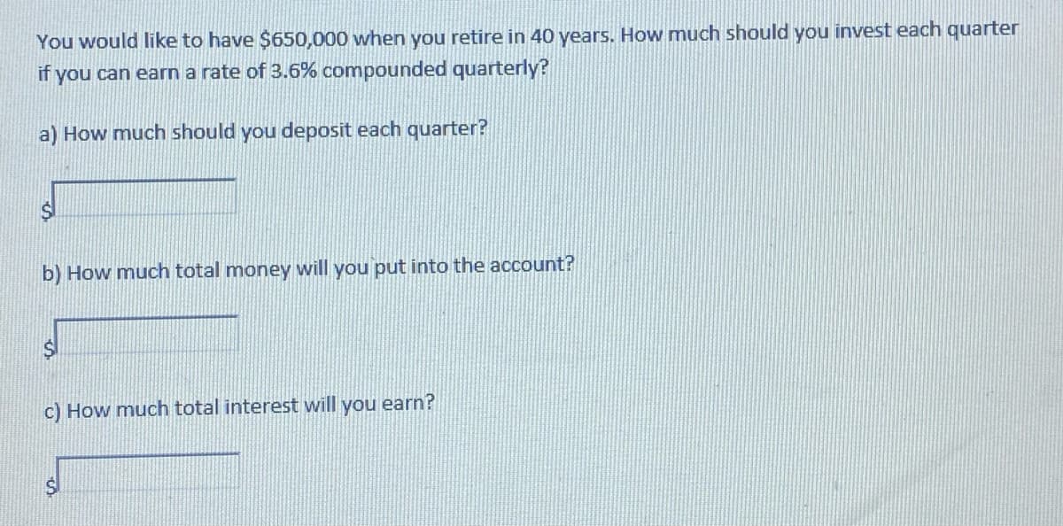You would like to have $650,000 when you retire in 40 years. How much should you invest each quarter
if you can earn a rate of 3.6% compounded quarterly?
a) How much should you deposit each quarter?
b) How much total money will you put into the account?
c) How much total interest will you earn?
