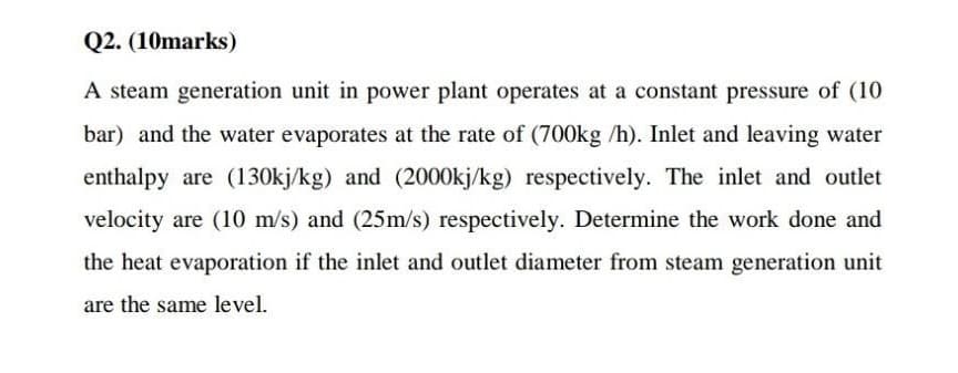 Q2. (10marks)
A steam generation unit in power plant operates at a constant pressure of (10
bar) and the water evaporates at the rate of (700kg /h). Inlet and leaving water
enthalpy are (130kj/kg) and (2000kj/kg) respectively. The inlet and outlet
velocity are (10 m/s) and (25m/s) respectively. Determine the work done and
the heat evaporation if the inlet and outlet diameter from steam generation unit
are the same level.
