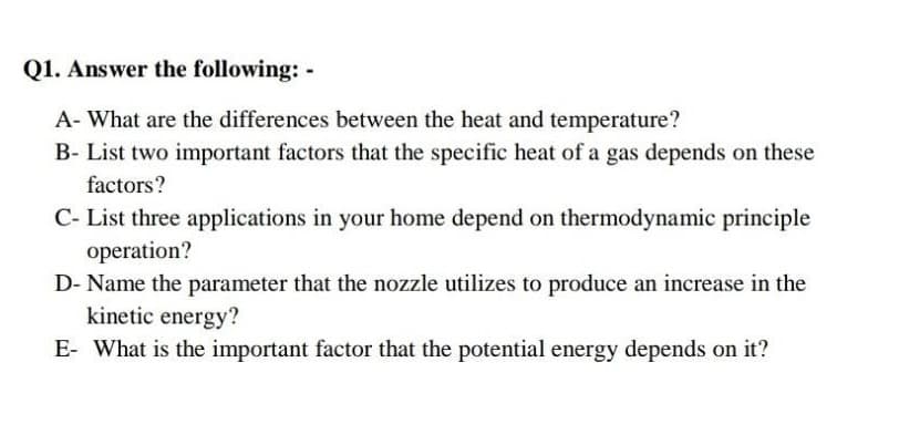 Q1. Answer the following: -
A- What are the differences between the heat and temperature?
B- List two important factors that the specific heat of a gas depends on these
factors?
C- List three applications in your home depend on thermodynamic principle
operation?
D- Name the parameter that the nozzle utilizes to produce an increase in the
kinetic energy?
E- What is the important factor that the potential energy depends on it?
