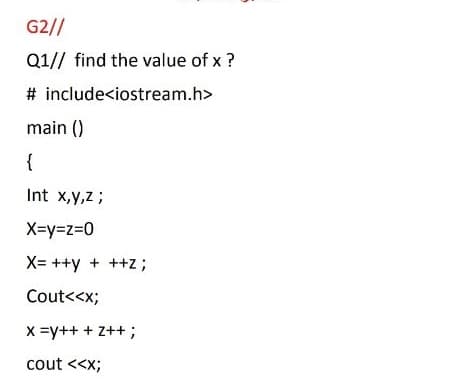 G2//
Q1// find the value of x ?
# include<iostream.h>
main ()
{
Int x,y,Z;
X=y=z=0
X= ++y + ++z ;
Cout<<x;
X =y++ + Z++ ;
cout <<x;

