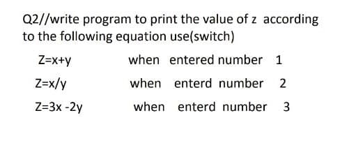 Q2//write program to print the value of z according
to the following equation use(switch)
Z=x+y
when entered number 1
Z=x/y
when enterd number 2
Z=3x -2y
when enterd number 3
