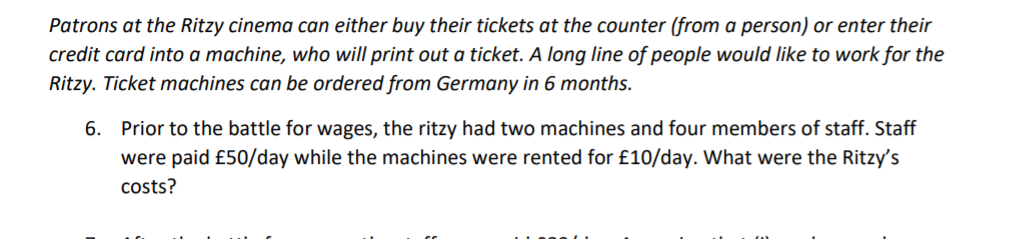 Patrons at the Ritzy cinema can either buy their tickets at the counter (from a person) or enter their
credit card into a machine, who will print out a ticket. A long line of people would like to work for the
Ritzy. Ticket machines can be ordered from Germany in 6 months.
6. Prior to the battle for wages, the ritzy had two machines and four members of staff. Staff
were paid £50/day while the machines were rented for £10/day. What were the Ritzy's
costs?
