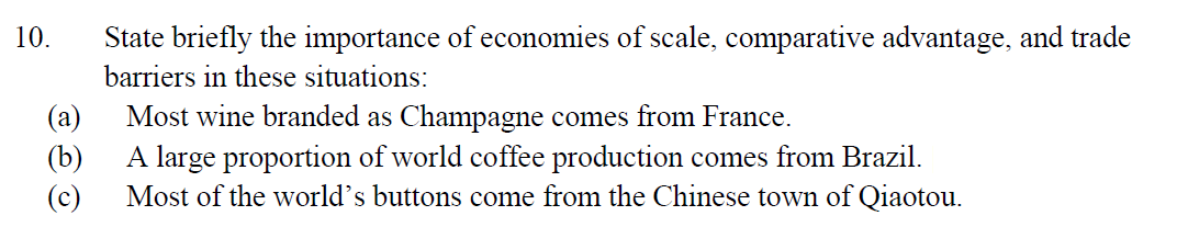 10.
State briefly the importance of economies of scale, comparative advantage, and trade
barriers in these situations:
(a)
Most wine branded as Champagne comes from France.
(b)
A large proportion of world coffee production comes from Brazil.
Most of the world's buttons come from the Chinese town of Qiaotou.
(c)