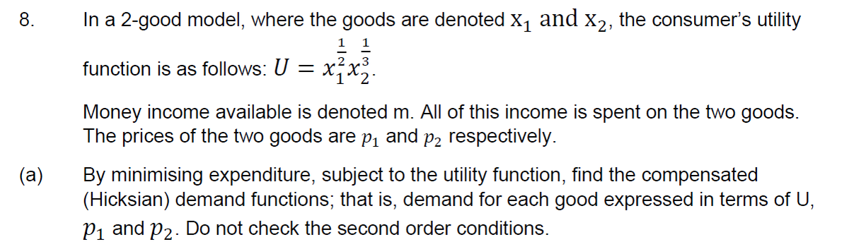 8.
In a 2-good model, where the goods are denoted X, and x2, the consumer's utility
1
function is as follows: U = x,x.
Money income available is denoted m. All of this income is spent on the two goods.
The prices of the two goods are p, and
P2 respectively.
(a)
By minimising expenditure, subject to the utility function, find the compensated
(Hicksian) demand functions; that is, demand for each good expressed in terms of U,
P1 and p2. Do not check the second order conditions.
