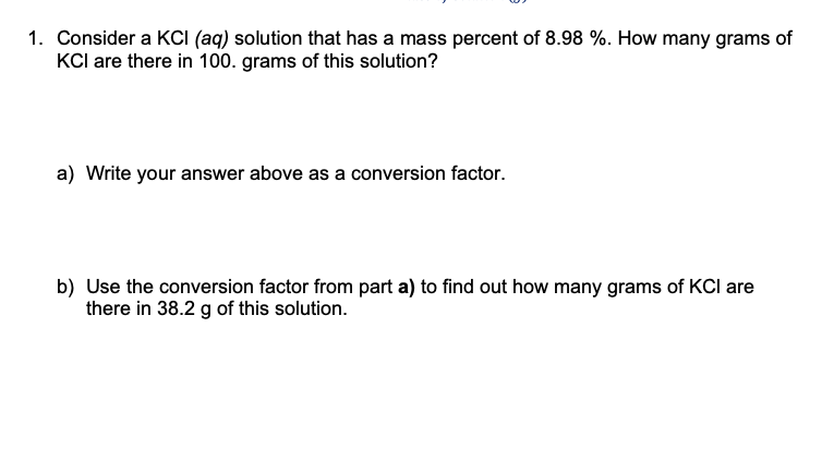 1. Consider a KCI (aq) solution that has a mass percent of 8.98 %. How many grams of
KCl are there in 100. grams of this solution?
a) Write your answer above as a conversion factor.
b) Use the conversion factor from part a) to find out how many grams of KCI are
there in 38.2 g of this solution.
