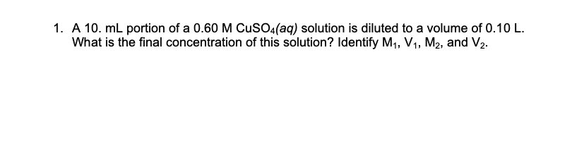 1. A 10. mL portion of a 0.60 M CuSO:(aq) solution is diluted to a volume of 0.10 L.
What is the final concentration of this solution? Identify M1, V1, M2, and V2.
