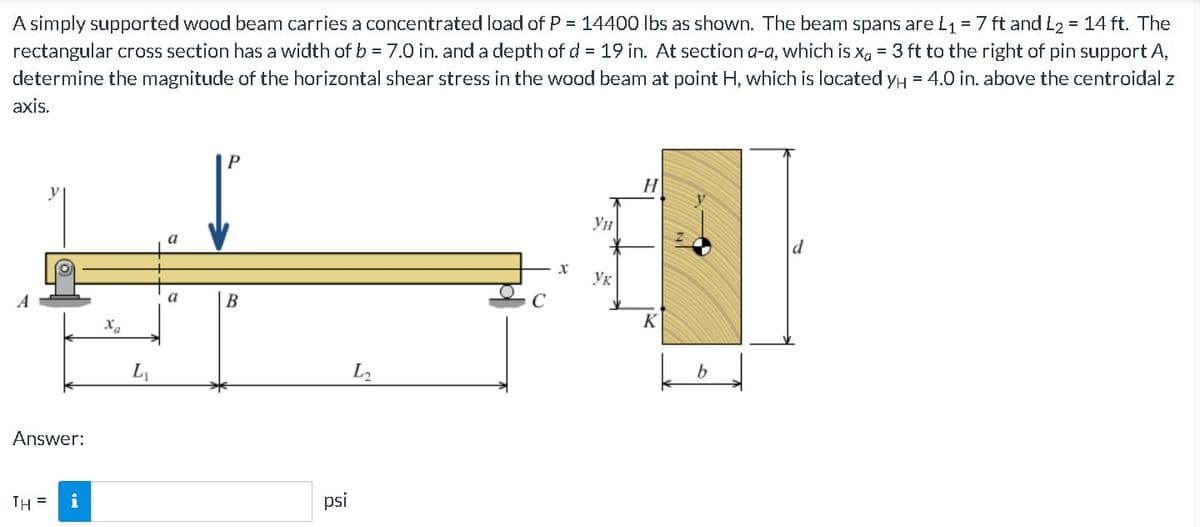 A simply supported wood beam carries a concentrated load of P = 14400 Ibs as shown. The beam spans are L1 = 7 ft and L2 = 14 ft. The
rectangular cross section has a width of b = 7.0 in. and a depth of d = 19 in. At section a-a, which is x, = 3 ft to the right of pin support A,
determine the magnitude of the horizontal shear stress in the wood beam at point H, which is located yH = 4.0 in. above the centroidal z
axis.
H
Ун
a
d
Ук
a
В
K
L2
Answer:
TH =
i
psi
