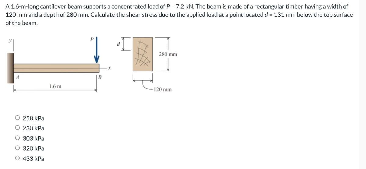 A 1.6-m-long cantilever beam supports a concentrated load of P = 7.2 kN. The beam is made of a rectangular timber having a width of
120 mm and a depth of 280 mm. Calculate the shear stress due to the applied load at a point located d = 131 mm below the top surface
of the beam.
280 mm
A
B
1.6 m
120 mm
O 258 kPa
O 230 kPa
О 303 КРa
О 320 kPa
О 433 КPa
