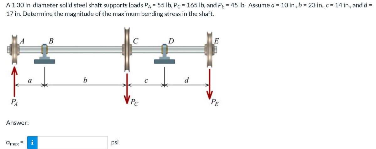 %3D
A 1.30 in. diameter solid steel shaft supports loads PA = 55 Ib, Pc = 165 lb, and PE = 45 lb. Assume a = 10 in., b = 23 in., c = 14 in., and d =
17 in. Determine the magnitude of the maximum bending stress in the shaft.
B
D
b
d
a
PA
PC
PE
Answer:
i
psi
Omax =
