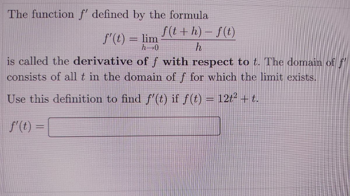 The function f' defined by the formula
f(t +h)- f(t)
f'(t) = lim
is called the derivative of f with respect to t. The domain of f
consists of all t in the domain of f for which the limit exists.
Use this definition to find f'(t) if f(t) = 12t² + t.
f'() =
