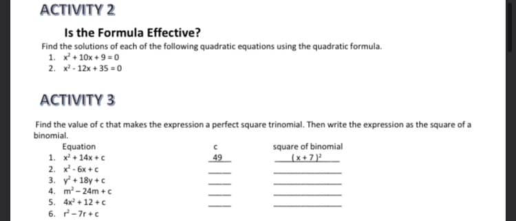 ACTIVITY 2
Is the Formula Effective?
Find the solutions of each of the following quadratic equations using the quadratic formula.
1. x + 10x + 9 = 0
2. x² - 12x + 35 = 0
ACTIVITY 3
Find the value of c that makes the expression a perfect square trinomial. Then write the expression as the square of a
binomial.
square of binomial
Equation
1. x + 14x +c
2. x - 6x +c
3. y + 18y +c
4. m- 24m + c
5. 4x + 12 + c
6. 2-7r+c
49
(x+7 )²

