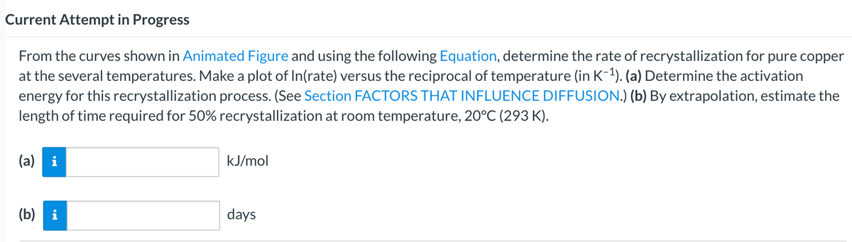 Current Attempt in Progress
From the curves shown in Animated Figure and using the following Equation, determine the rate of recrystallization for pure copper
at the several temperatures. Make a plot of In(rate) versus the reciprocal of temperature (in K-1). (a) Determine the activation
energy for this recrystallization process. (See Section FACTORS THAT INFLUENCE DIFFUSION.) (b) By extrapolation, estimate the
length of time required for 50% recrystallization at room temperature, 20°C (293 K).
(a) i
kJ/mol
(b) i
days
