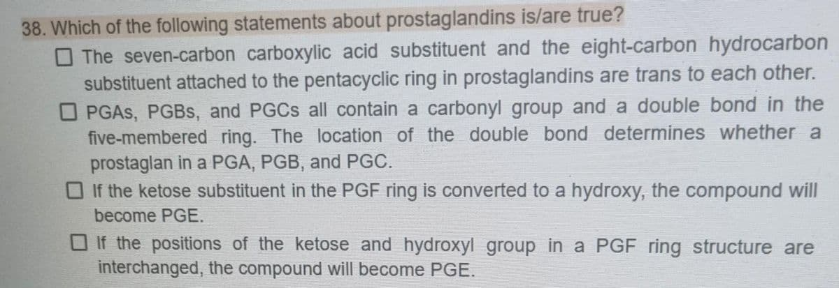 38. Which of the following statements about prostaglandins is/are true?
The seven-carbon carboxylic acid substituent and the eight-carbon hydrocarbon
substituent attached to the pentacyclic ring in prostaglandins are trans to each other.
OPGAS, PGBs, and PGCS all contain a carbonyl group and a double bond in the
five-membered ring. The location of the double bond determines whether a
prostaglan in a PGA, PGB, and PGC.
If the ketose substituent in the PGF ring is converted to a hydroxy, the compound will
become PGE.
If the positions of the ketose and hydroxyl group in a PGF ring structure are
interchanged, the compound will become PGE.