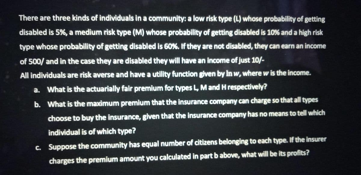 There are three kinds of individuals in a community: a low risk type (L) whose probability of getting
disabled is 5%, a medium risk type (M) whose probability of getting disabled is 10% and a high risk
type whose probability of getting disabled is 60%. If they are not disabled, they can earn an income
of 500/ and in the case they are disabled they will have an income of just 10/-
All individuals are risk averse and have a utility function given by In w, where w is the income.
a. What is the actuarially fair premium for types L, M and H respectively?
b.
What is the maximum premium that the insurance company can charge so that all types
choose to buy the insurance, given that the insurance company has no means to tell which
individual is of which type?
c. Suppose the community has equal number of citizens belonging to each type. If the insurer
charges the premium amount you calculated in part b above, what will be its profits?