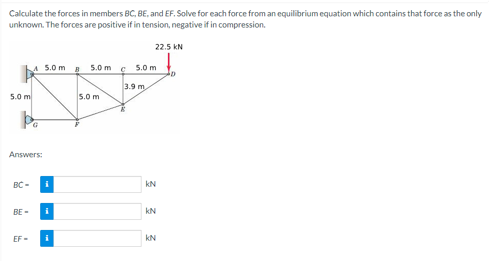 Calculate the forces in members BC, BE, and EF. Solve for each force from an equilibrium equation which contains that force as the only
unknown. The forces are positive if in tension, negative if in compression.
5.0 m
A 5.0 m
Pe
G
Answers:
BC =
i
BE = i
EF= i
B
5.0 m
5.0 m
3.9 m.
E
5.0 m
22.5 KN
kN
KN
KN
D
