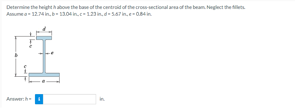 Determine the height h above the base of the centroid of the cross-sectional area of the beam. Neglect the fillets.
Assume a = 12.74 in., b = 13.04 in., c = 1.23 in., d = 5.67 in., e = 0.84 in.
b
C
Answer: h= i
in.