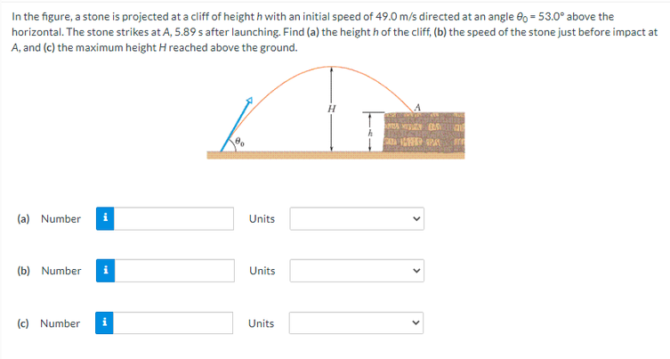 In the figure, a stone is projected at a cliff of height h with an initial speed of 49.0 m/s directed at an angle e0 = 53.0° above the
horizontal. The stone strikes at A, 5.89 s after launching. Find (a) the height h of the cliff, (b) the speed of the stone just before impact at
A, and (c) the maximum height H reached above the ground.
(a) Number
i
Units
(b) Number
Units
(c) Number
Units
