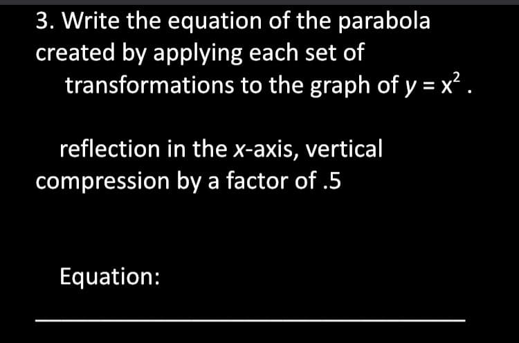 3. Write the equation of the parabola
created by applying each set of
transformations to the graph of y = x? .
reflection in the x-axis, vertical
compression by a factor of .5
Equation:
