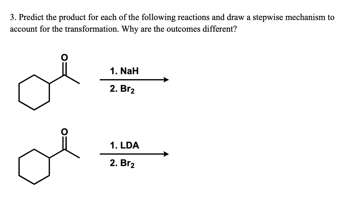 3. Predict the product for each of the following reactions and draw a stepwise mechanism to
account for the transformation. Why are the outcomes different?
1. NaH
2. Br2
1. LDA
2. Br2
