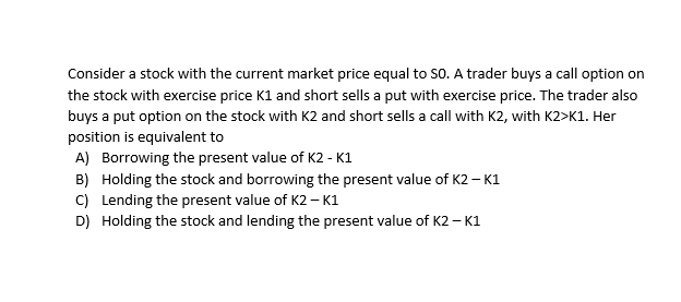 Consider a stock with the current market price equal to So. A trader buys a call option on
the stock with exercise price K1 and short sells a put with exercise price. The trader also
buys a put option on the stock with K2 and short sells a call with K2, with K2>K1. Her
position is equivalent to
A) Borrowing the present value of K2 - K1
B) Holding the stock and borrowing the present value of K2 – K1
C) Lending the present value of K2 – K1
D) Holding the stock and lending the present value of K2 – K1
