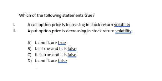 Which of the following statements true?
A call option price is increasing in stock return volatility
A put option price is decreasing in stock return volatility
I.
II.
A) I. and II. are true
B) I. is true and II. is false
C) II. is true and I. is false
D) I. and II. are false
|

