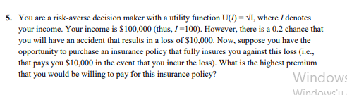 5. You are a risk-averse decision maker with a utility function U(1) = VI, where I denotes
your income. Your income is $100,000 (thus, I=100). However, there is a 0.2 chance that
you will have an accident that results in a loss of $10,000. Now, suppose you have the
opportunity to purchase an insurance policy that fully insures you against this loss (i.e.,
that pays you $10,000 in the event that you incur the loss). What is the highest premium
that you would be willing to pay for this insurance policy?
Windows
Windows'u
